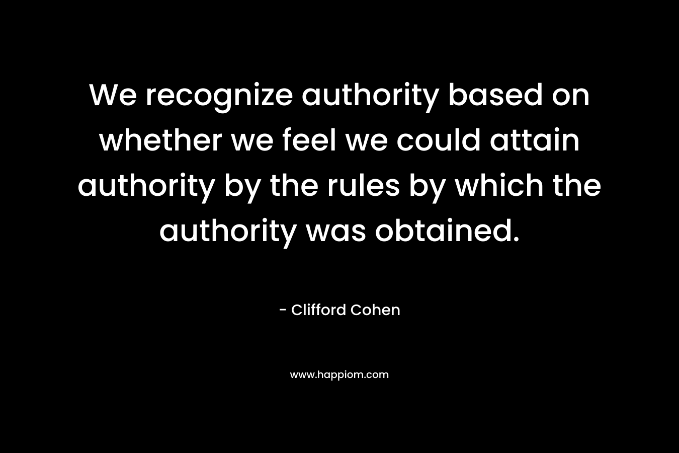 We recognize authority based on whether we feel we could attain authority by the rules by which the authority was obtained. – Clifford Cohen