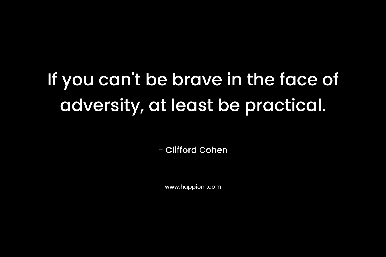 If you can’t be brave in the face of adversity, at least be practical. – Clifford Cohen