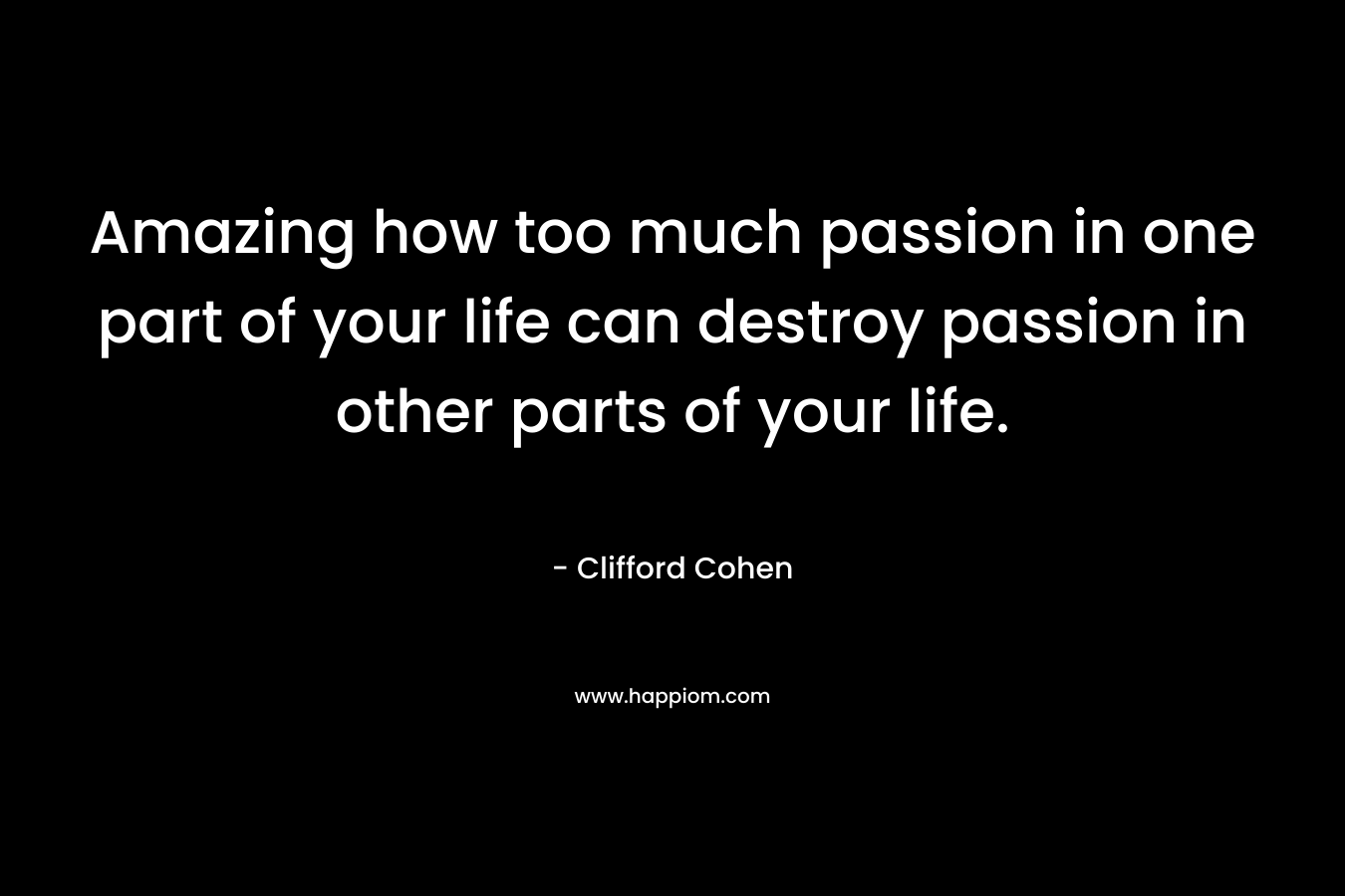 Amazing how too much passion in one part of your life can destroy passion in other parts of your life. – Clifford Cohen