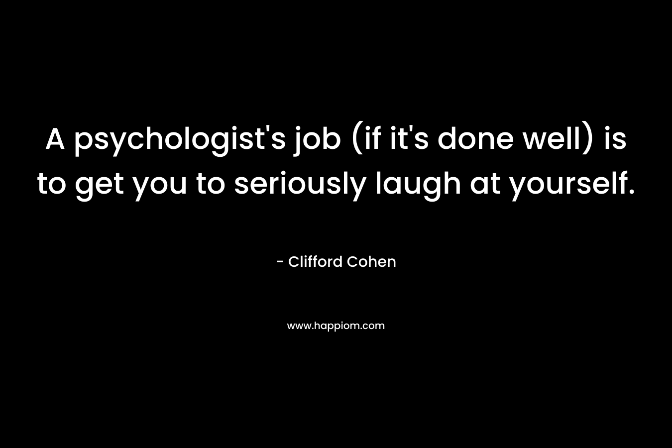 A psychologist’s job (if it’s done well) is to get you to seriously laugh at yourself. – Clifford Cohen