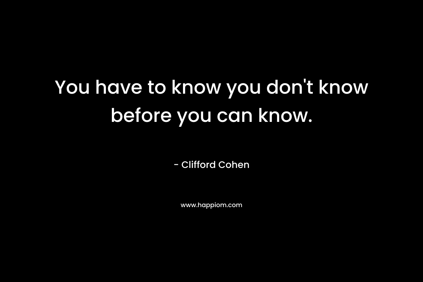 You have to know you don’t know before you can know. – Clifford Cohen