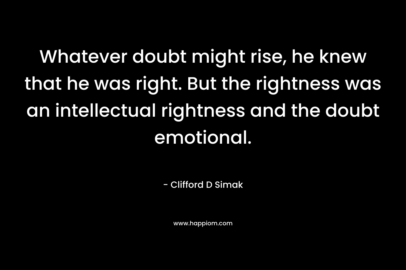 Whatever doubt might rise, he knew that he was right. But the rightness was an intellectual rightness and the doubt emotional. – Clifford D Simak