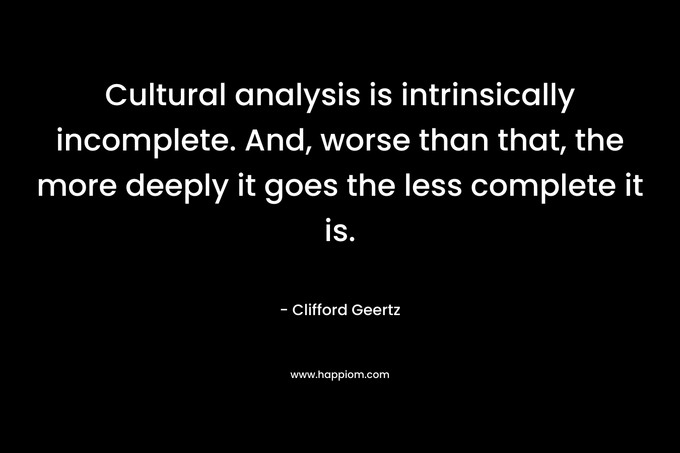 Cultural analysis is intrinsically incomplete. And, worse than that, the more deeply it goes the less complete it is.