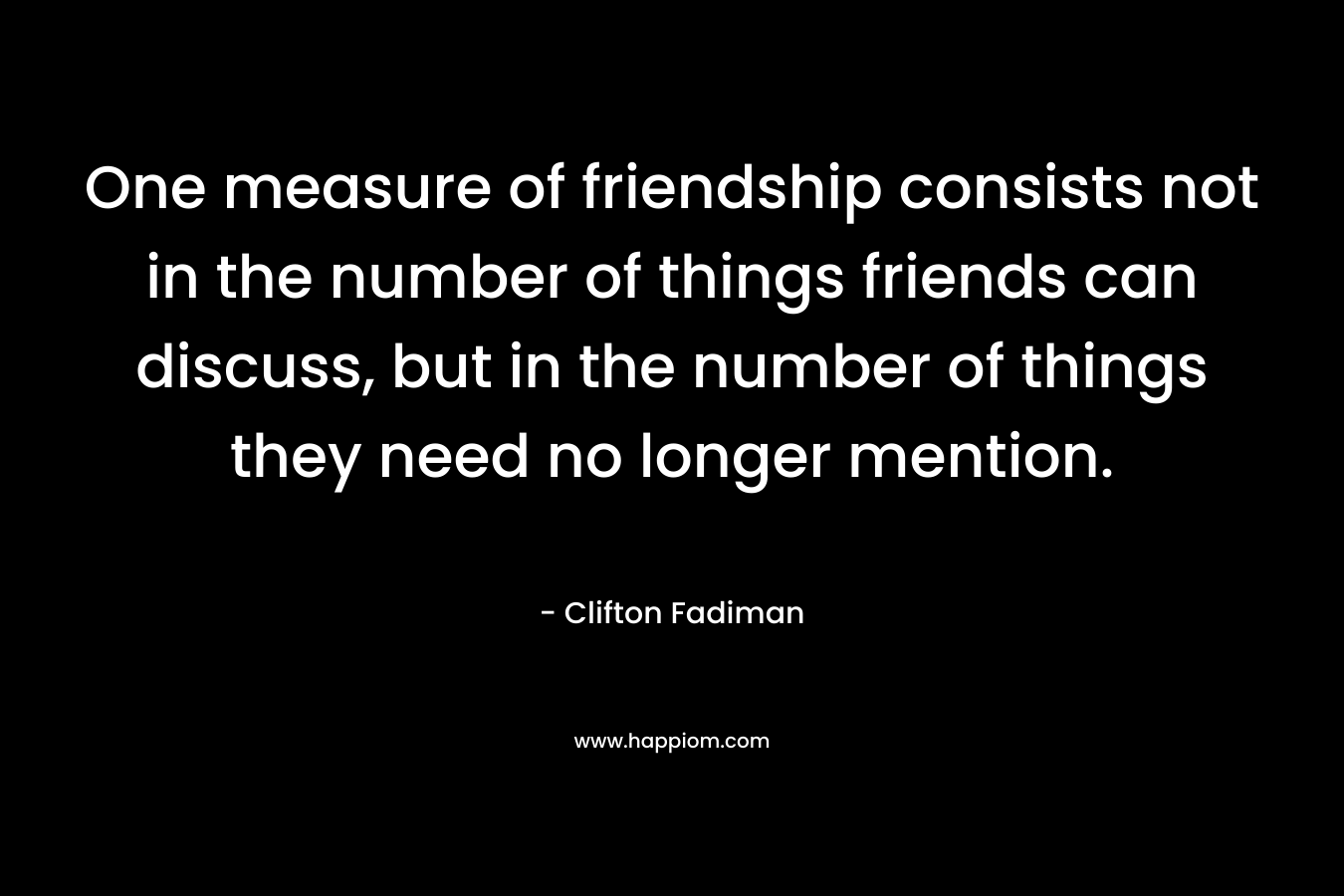One measure of friendship consists not in the number of things friends can discuss, but in the number of things they need no longer mention. – Clifton Fadiman