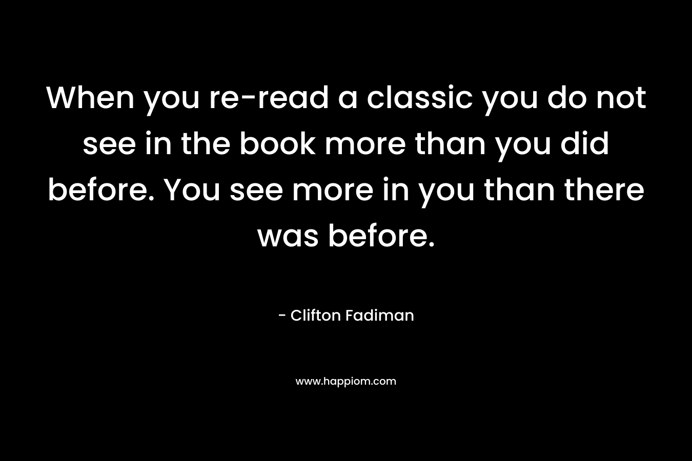 When you re-read a classic you do not see in the book more than you did before. You see more in you than there was before.