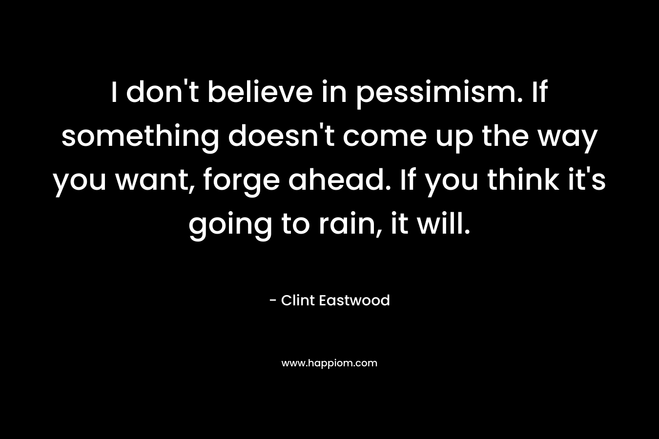 I don’t believe in pessimism. If something doesn’t come up the way you want, forge ahead. If you think it’s going to rain, it will. – Clint Eastwood