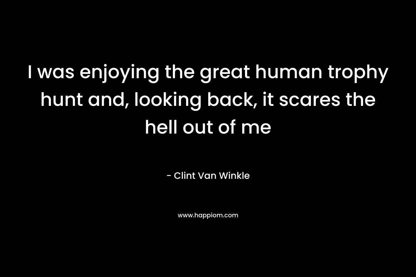 I was enjoying the great human trophy hunt and, looking back, it scares the hell out of me – Clint Van Winkle