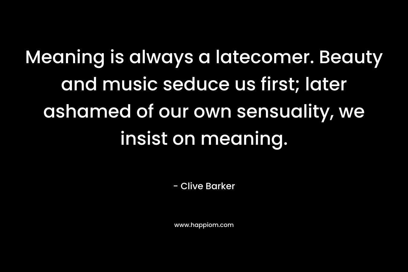 Meaning is always a latecomer. Beauty and music seduce us first; later ashamed of our own sensuality, we insist on meaning. – Clive Barker