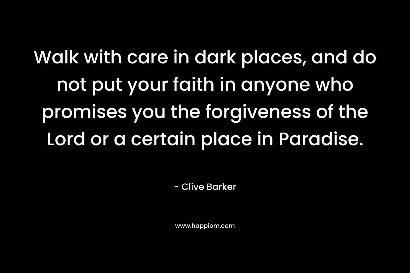 Walk with care in dark places, and do not put your faith in anyone who promises you the forgiveness of the Lord or a certain place in Paradise. – Clive Barker
