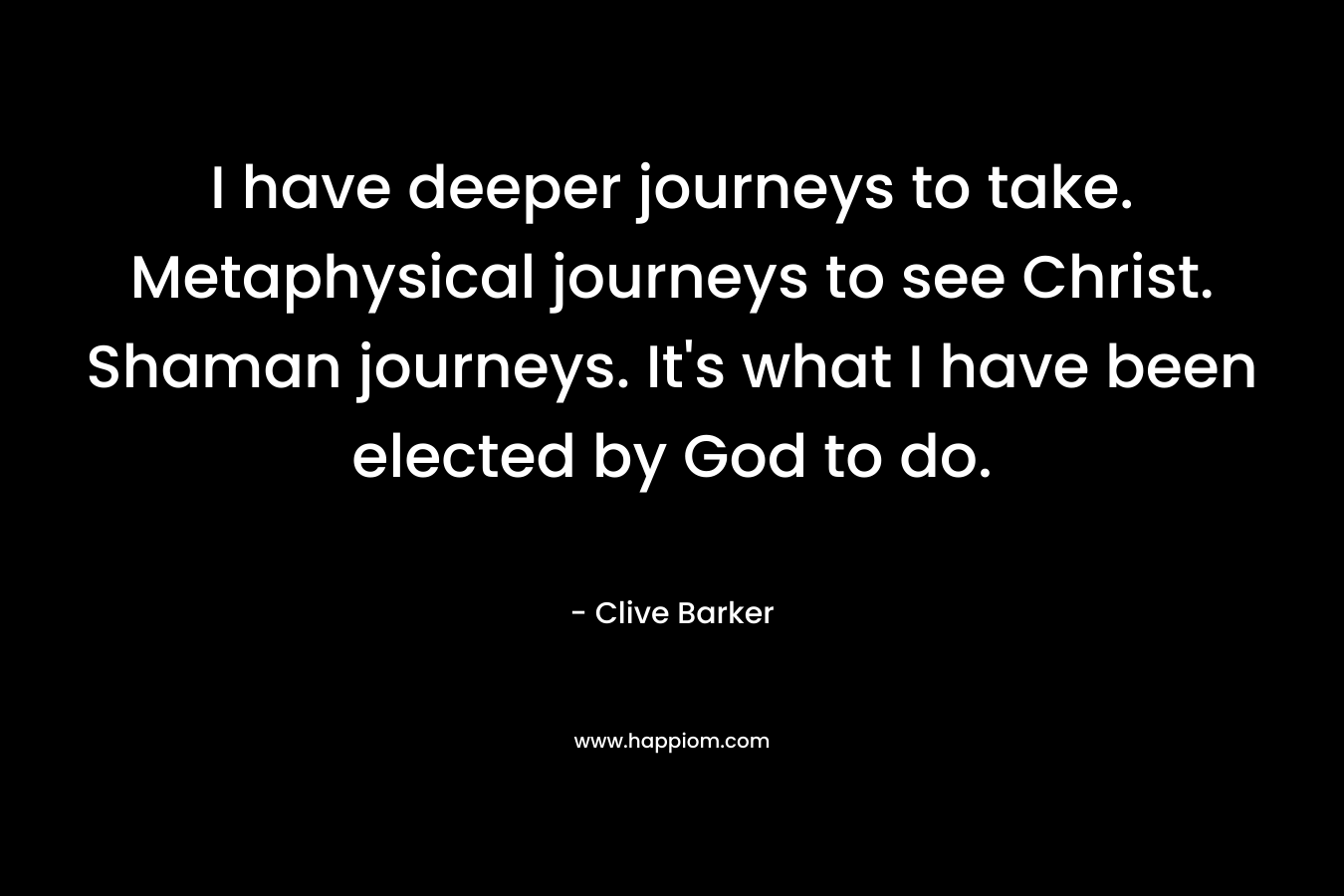 I have deeper journeys to take. Metaphysical journeys to see Christ. Shaman journeys. It’s what I have been elected by God to do. – Clive Barker