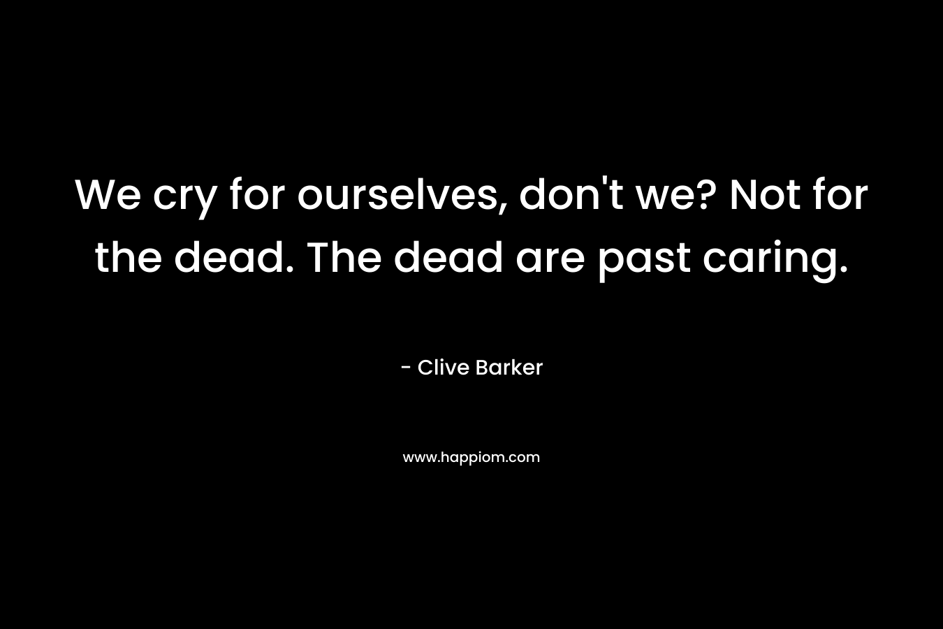 We cry for ourselves, don’t we? Not for the dead. The dead are past caring. – Clive Barker