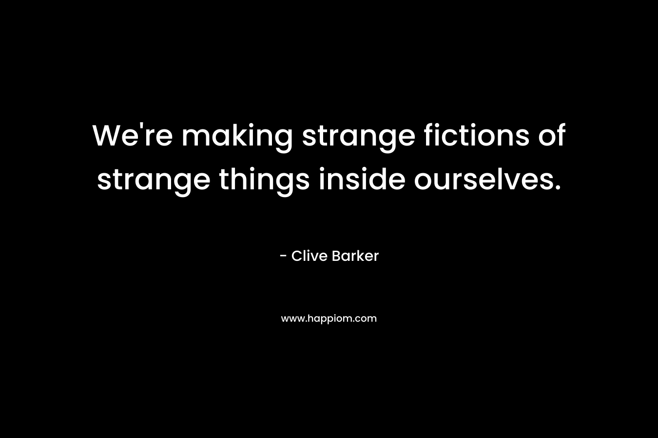 We're making strange fictions of strange things inside ourselves.