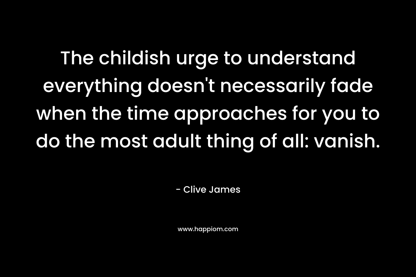The childish urge to understand everything doesn’t necessarily fade when the time approaches for you to do the most adult thing of all: vanish. – Clive James