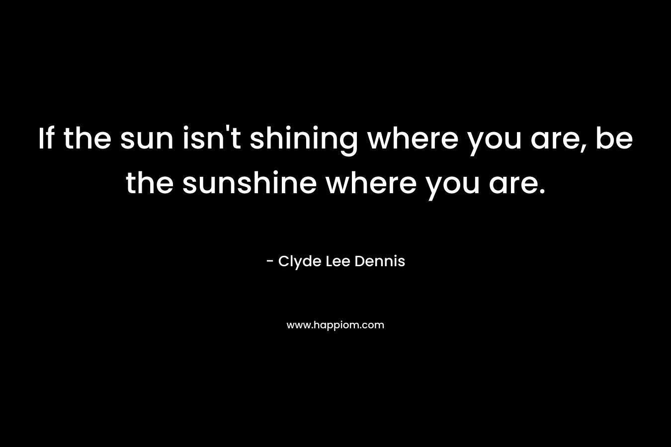 If the sun isn’t shining where you are, be the sunshine where you are. – Clyde Lee Dennis