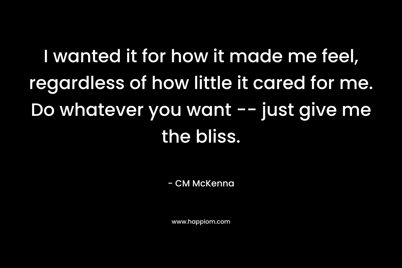 I wanted it for how it made me feel, regardless of how little it cared for me. Do whatever you want — just give me the bliss. – CM McKenna