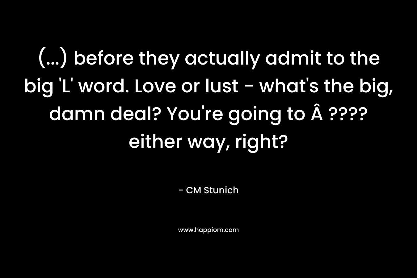 (…) before they actually admit to the big ‘L’ word. Love or lust – what’s the big, damn deal? You’re going to Â ???? either way, right? – CM Stunich