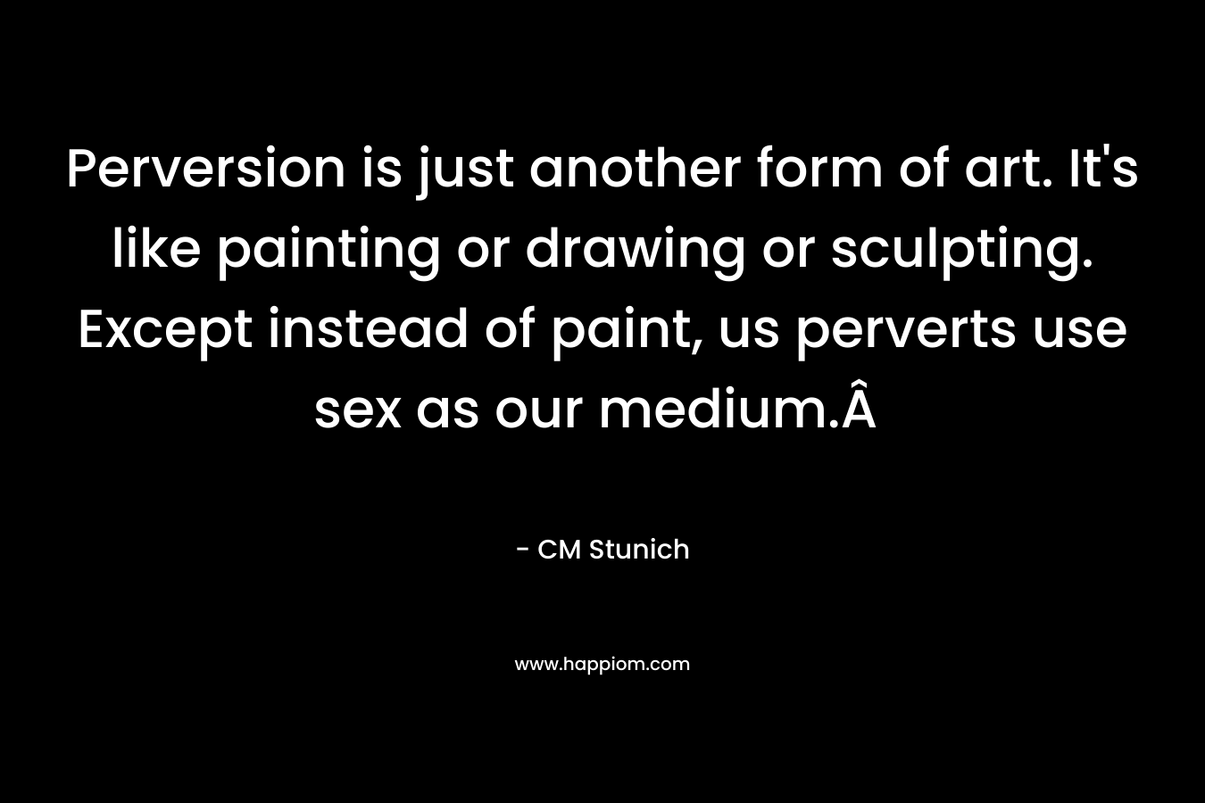 Perversion is just another form of art. It's like painting or drawing or sculpting. Except instead of paint, us perverts use sex as our medium.Â 