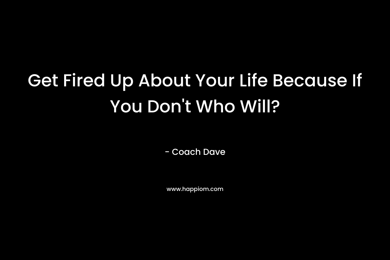 Get Fired Up About Your Life Because If You Don’t Who Will? – Coach Dave