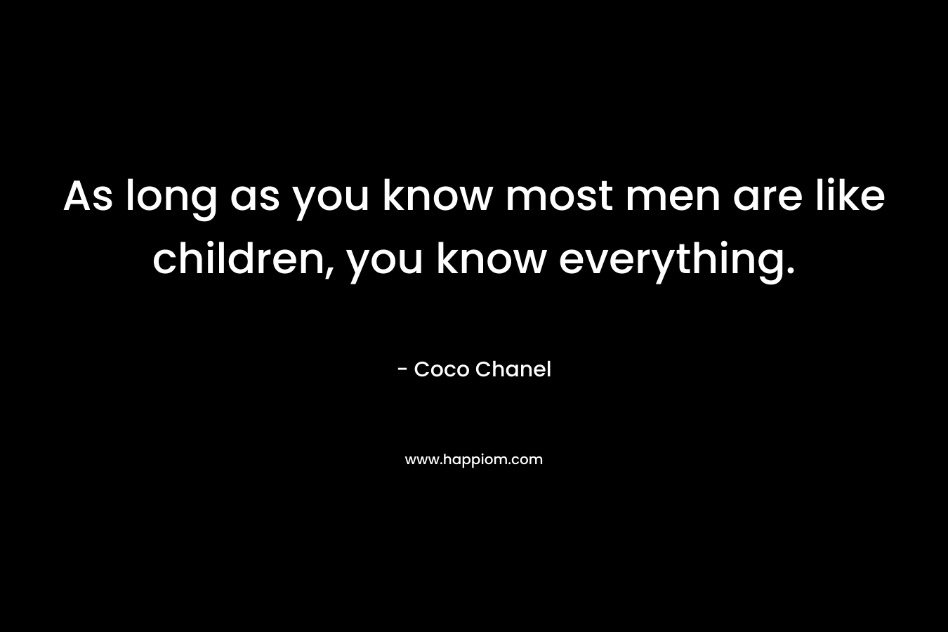 As long as you know most men are like children, you know everything.