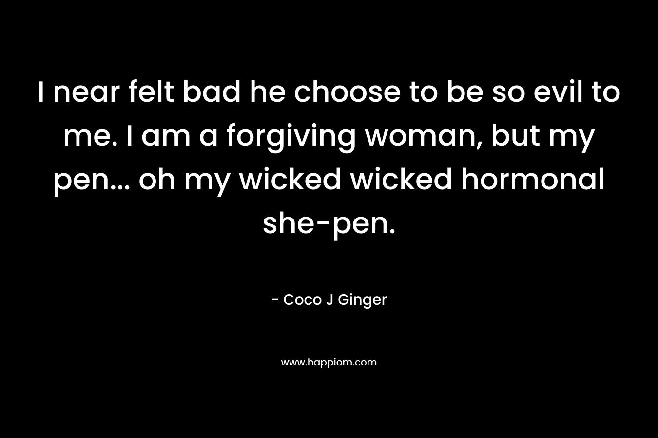 I near felt bad he choose to be so evil to me. I am a forgiving woman, but my pen… oh my wicked wicked hormonal she-pen. – Coco J Ginger