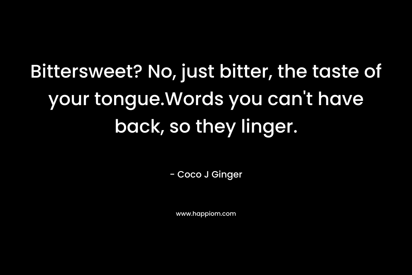 Bittersweet? No, just bitter, the taste of your tongue.Words you can’t have back, so they linger. – Coco J Ginger