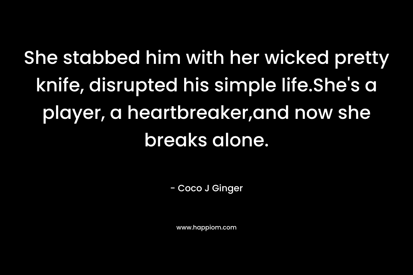 She stabbed him with her wicked pretty knife, disrupted his simple life.She’s a player, a heartbreaker,and now she breaks alone. – Coco J Ginger