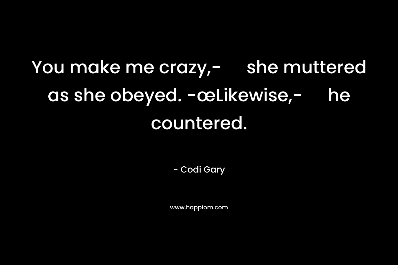 You make me crazy,- she muttered as she obeyed. -œLikewise,- he countered. – Codi Gary