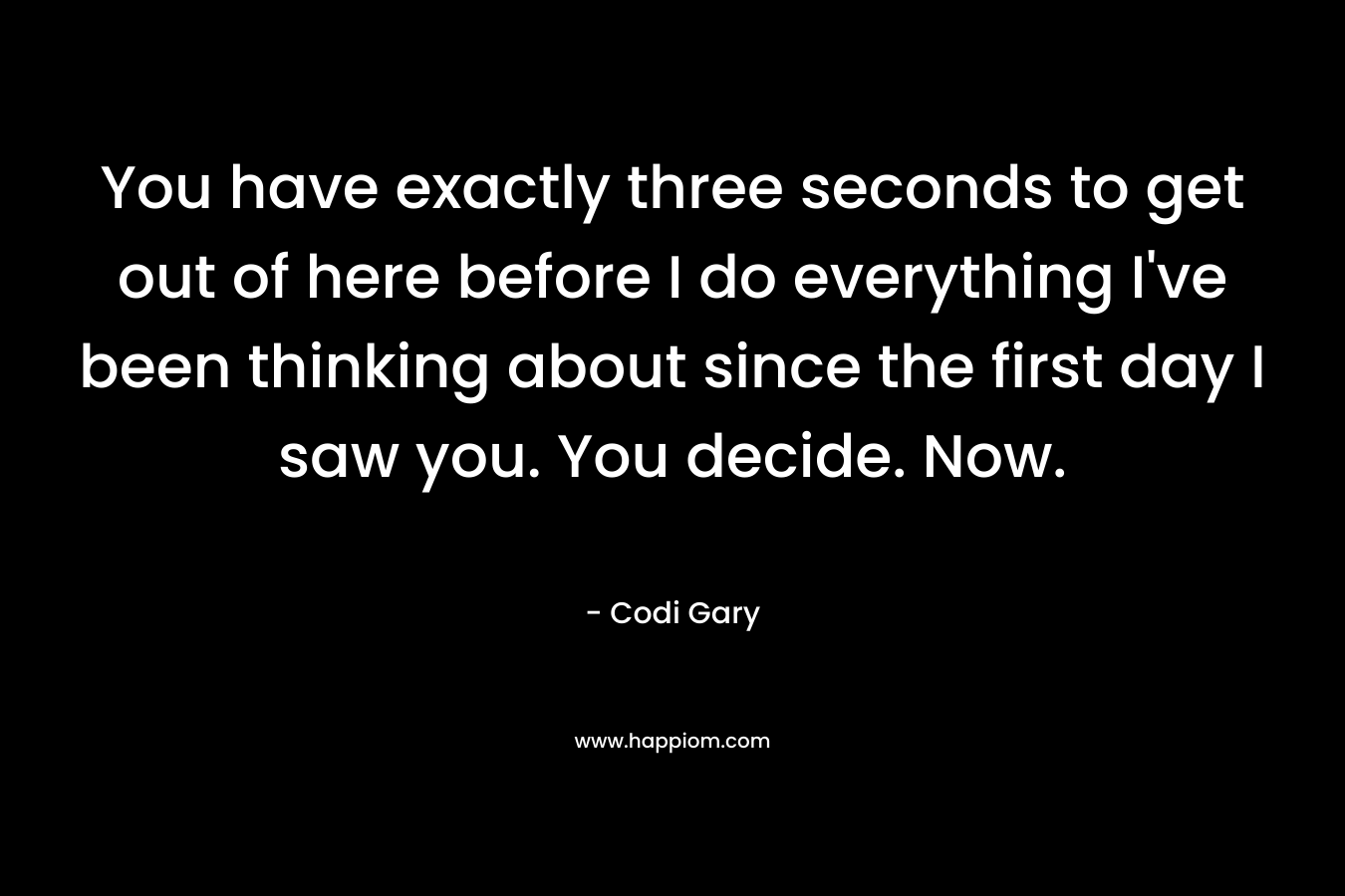 You have exactly three seconds to get out of here before I do everything I’ve been thinking about since the first day I saw you. You decide. Now. – Codi Gary