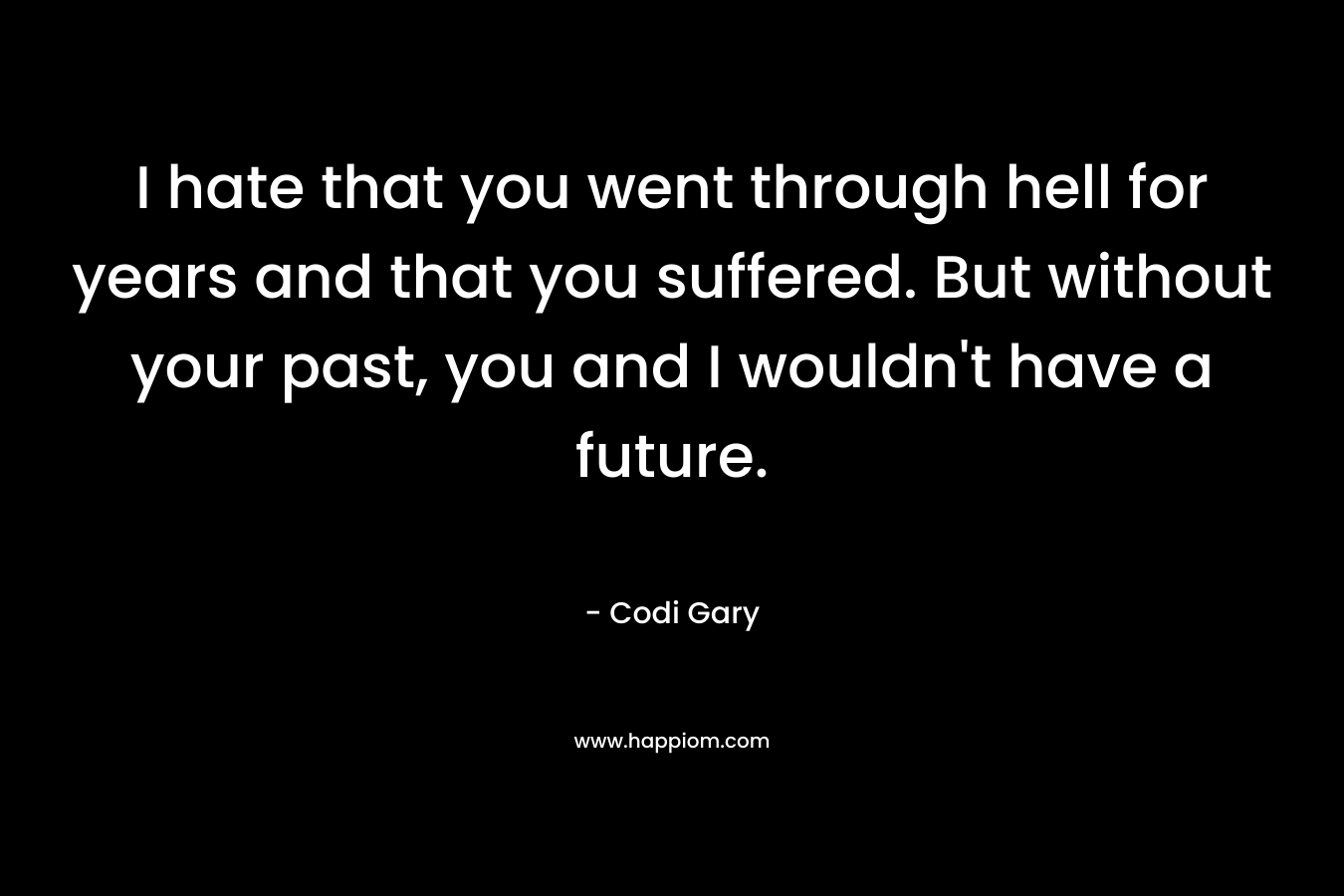 I hate that you went through hell for years and that you suffered. But without your past, you and I wouldn’t have a future. – Codi Gary