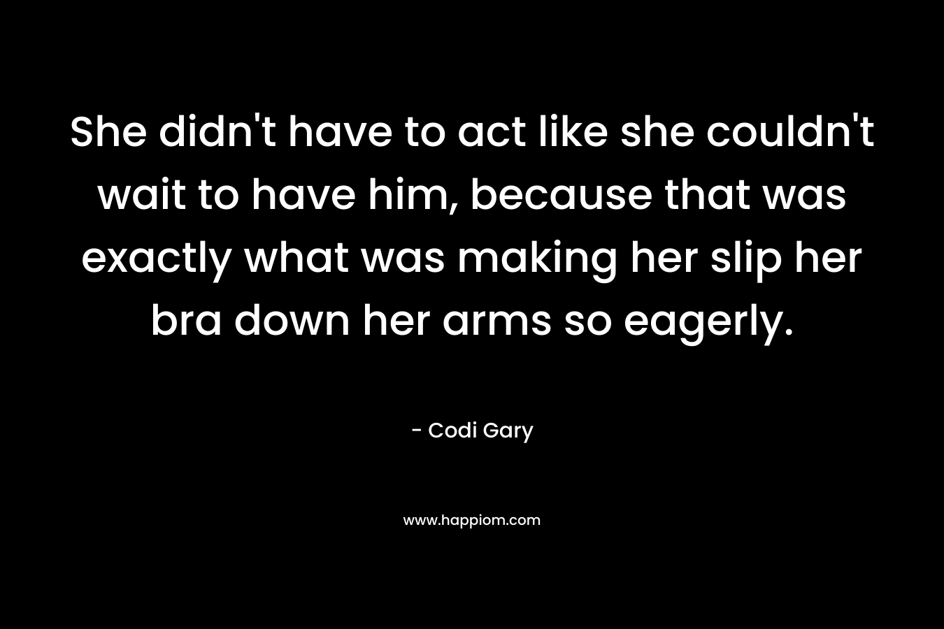 She didn’t have to act like she couldn’t wait to have him, because that was exactly what was making her slip her bra down her arms so eagerly. – Codi Gary