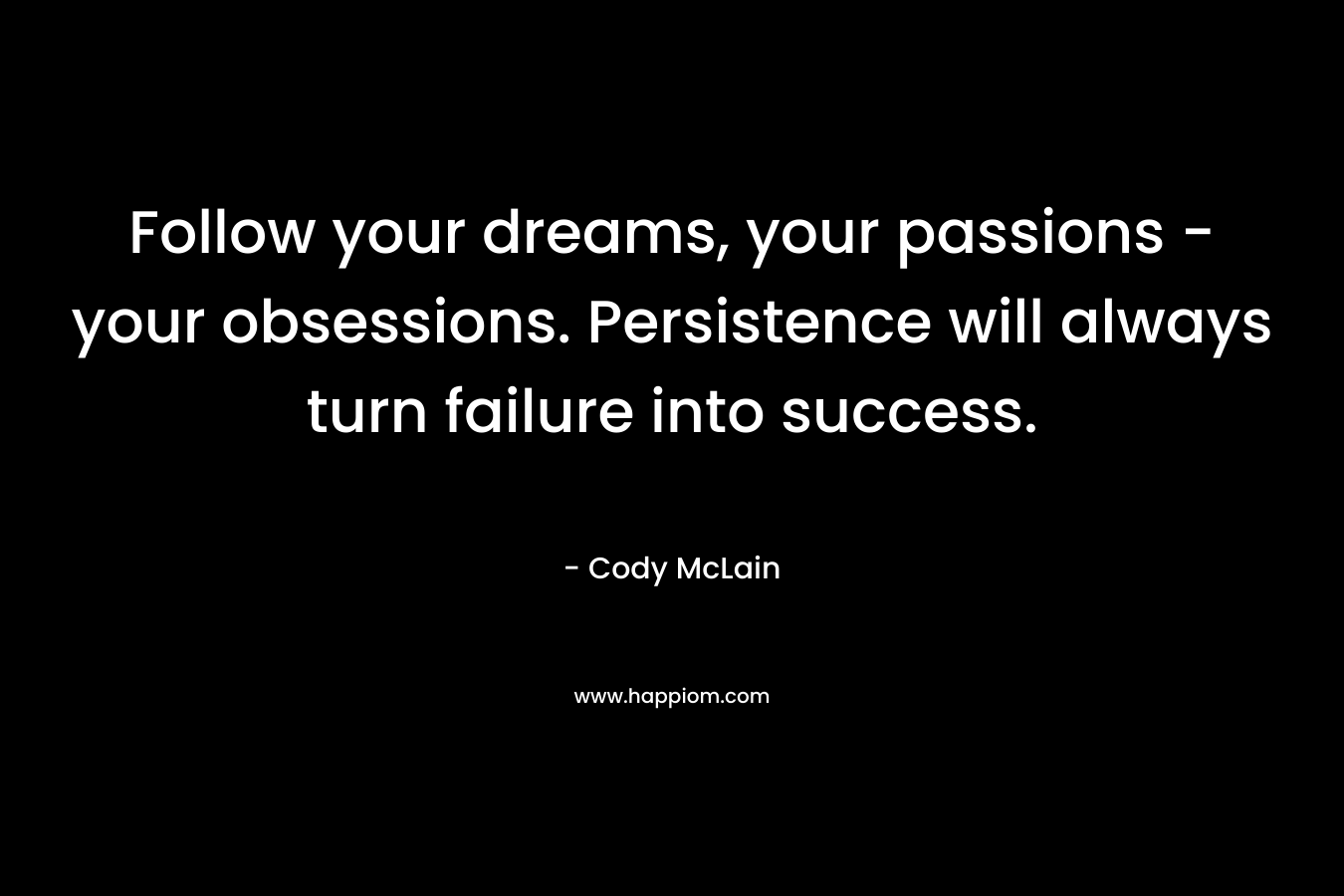 Follow your dreams, your passions - your obsessions. Persistence will always turn failure into success.
