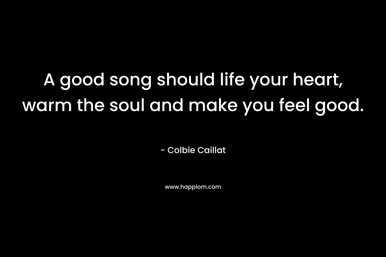 A good song should life your heart, warm the soul and make you feel good. – Colbie Caillat