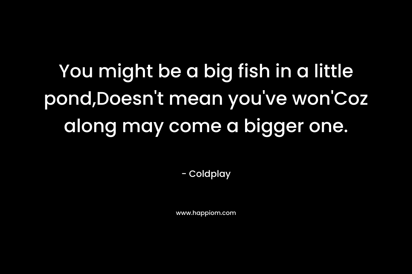 You might be a big fish in a little pond,Doesn't mean you've won'Coz along may come a bigger one.