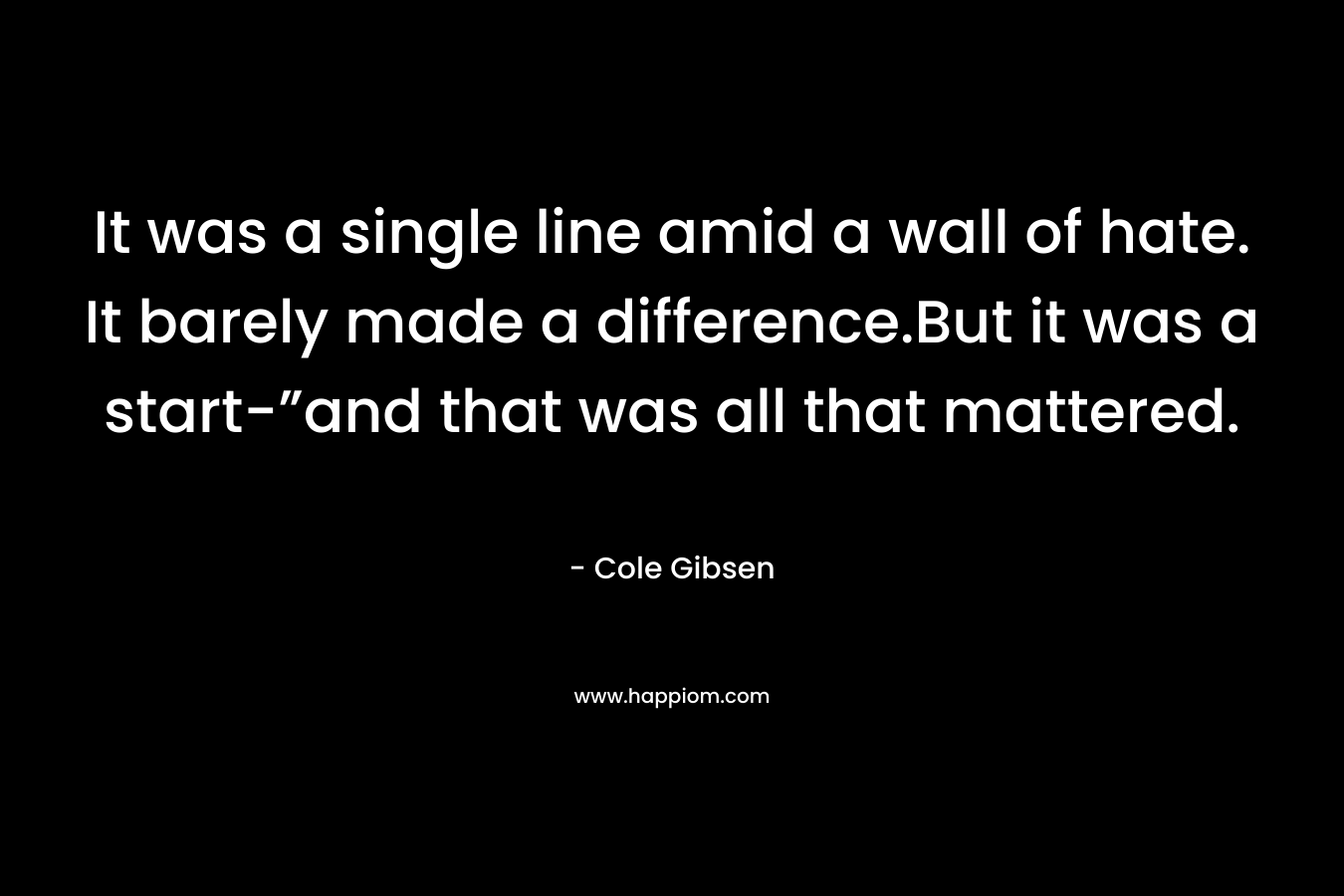 It was a single line amid a wall of hate. It barely made a difference.But it was a start-”and that was all that mattered. – Cole Gibsen