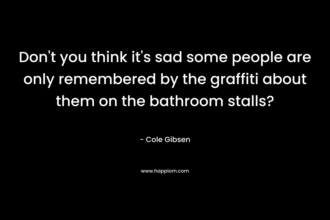 Don’t you think it’s sad some people are only remembered by the graffiti about them on the bathroom stalls? – Cole Gibsen