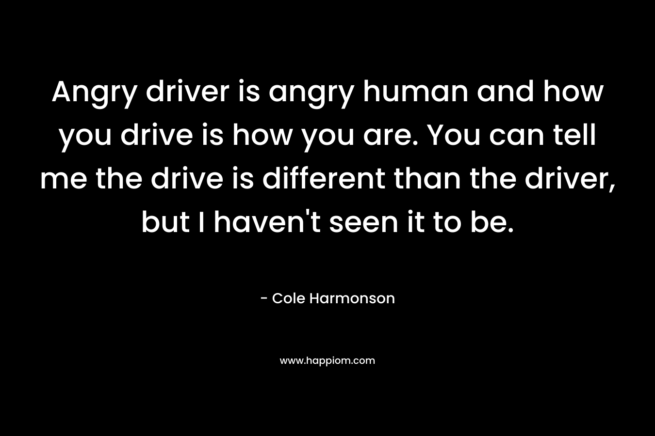 Angry driver is angry human and how you drive is how you are. You can tell me the drive is different than the driver, but I haven’t seen it to be. – Cole Harmonson