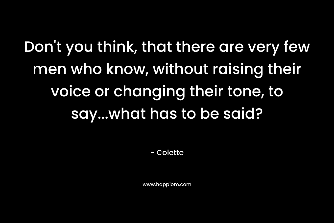 Don’t you think, that there are very few men who know, without raising their voice or changing their tone, to say…what has to be said? – Colette
