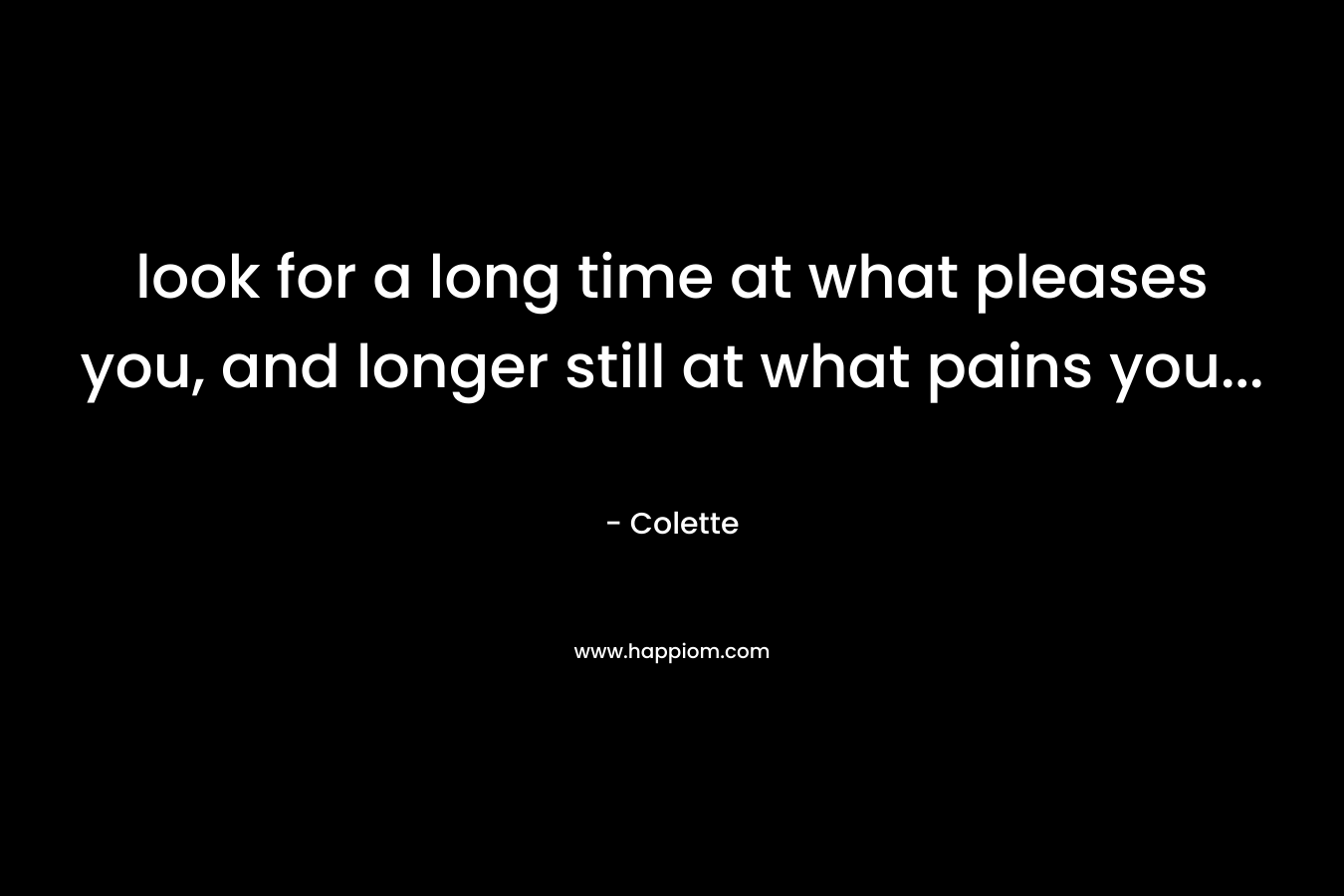 look for a long time at what pleases you, and longer still at what pains you...