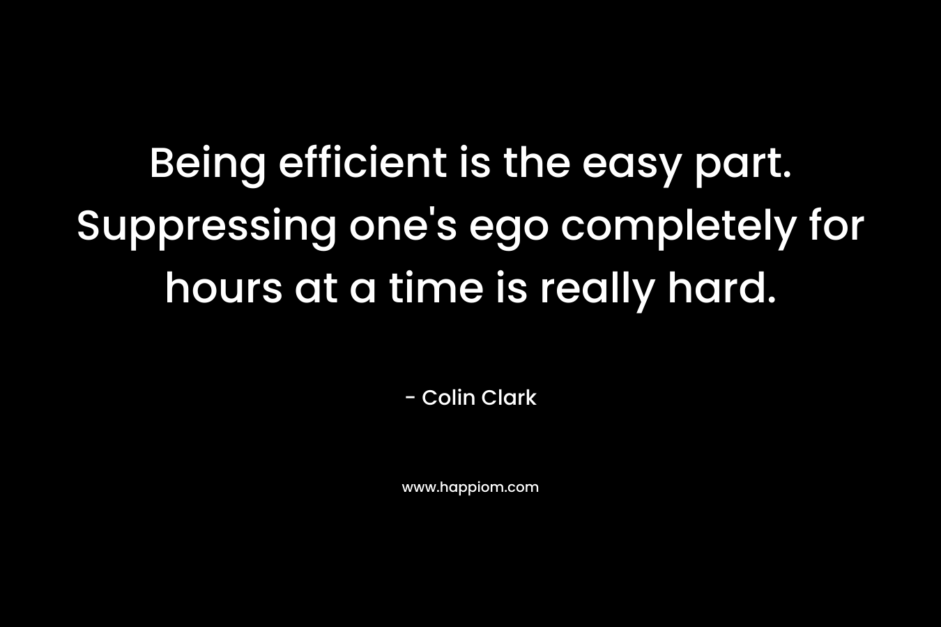 Being efficient is the easy part. Suppressing one’s ego completely for hours at a time is really hard. – Colin Clark
