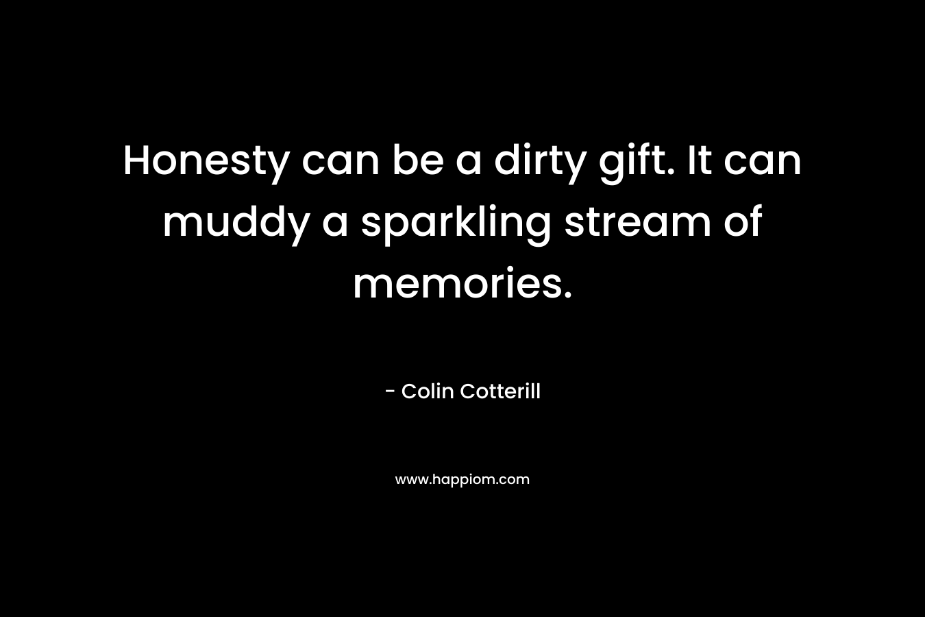 Honesty can be a dirty gift. It can muddy a sparkling stream of memories. – Colin Cotterill