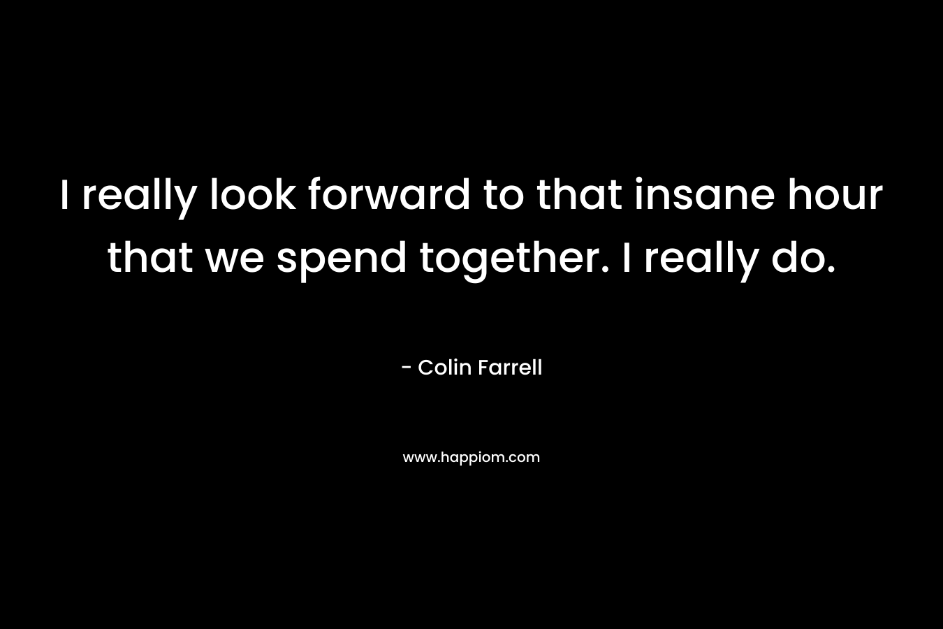I really look forward to that insane hour that we spend together. I really do.