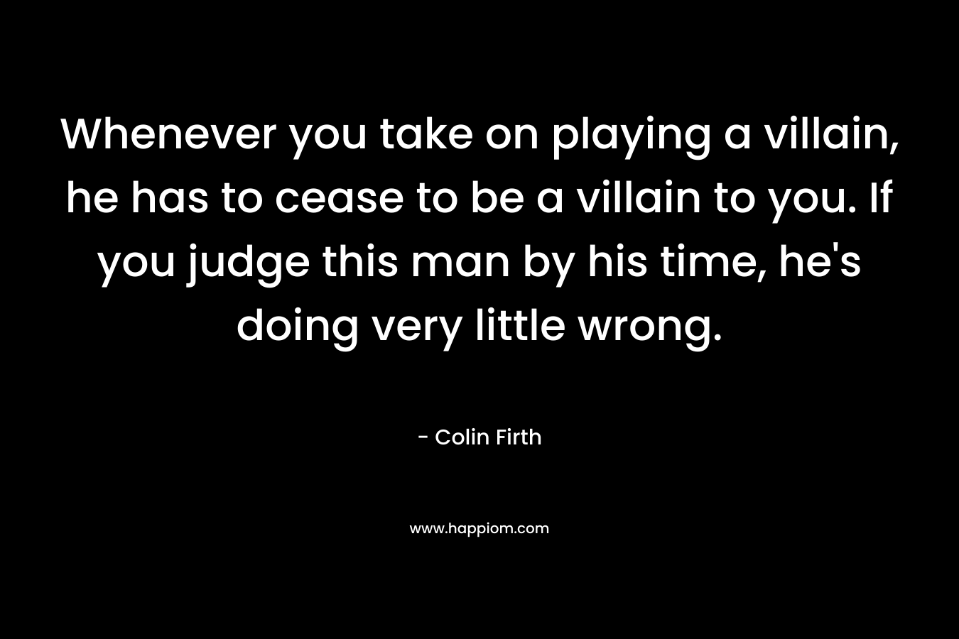 Whenever you take on playing a villain, he has to cease to be a villain to you. If you judge this man by his time, he’s doing very little wrong. – Colin Firth