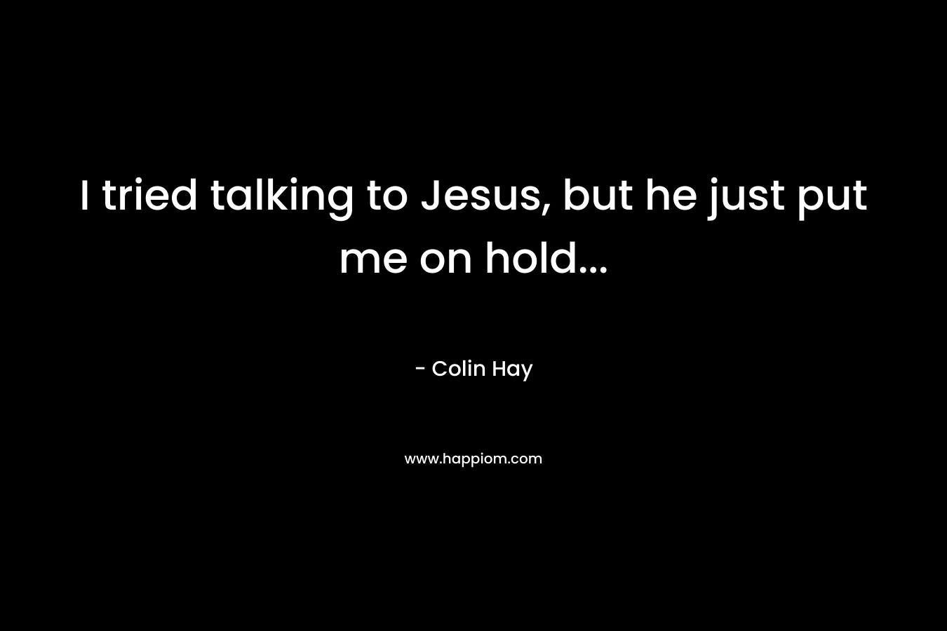 I tried talking to Jesus, but he just put me on hold...