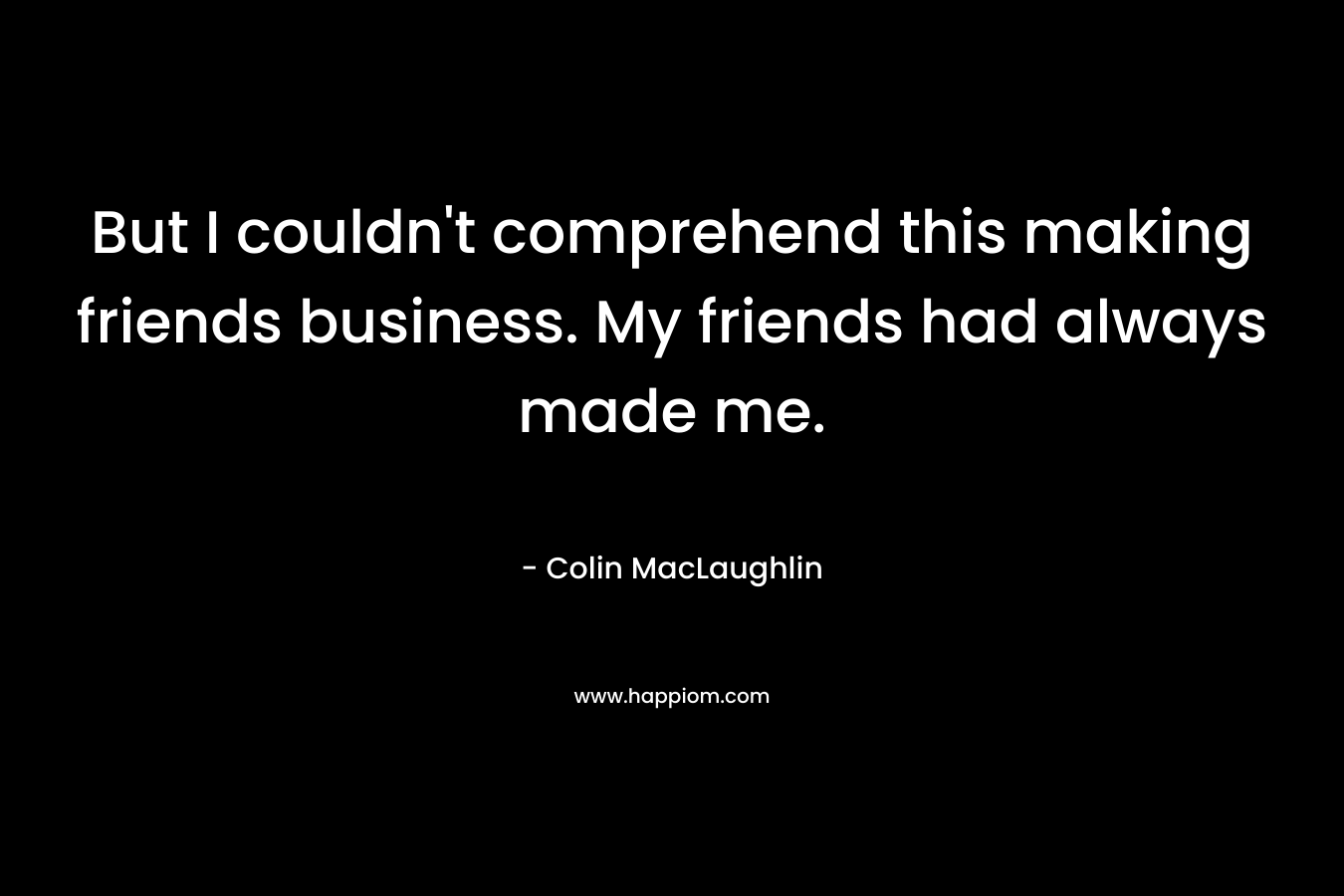 But I couldn't comprehend this making friends business. My friends had always made me.