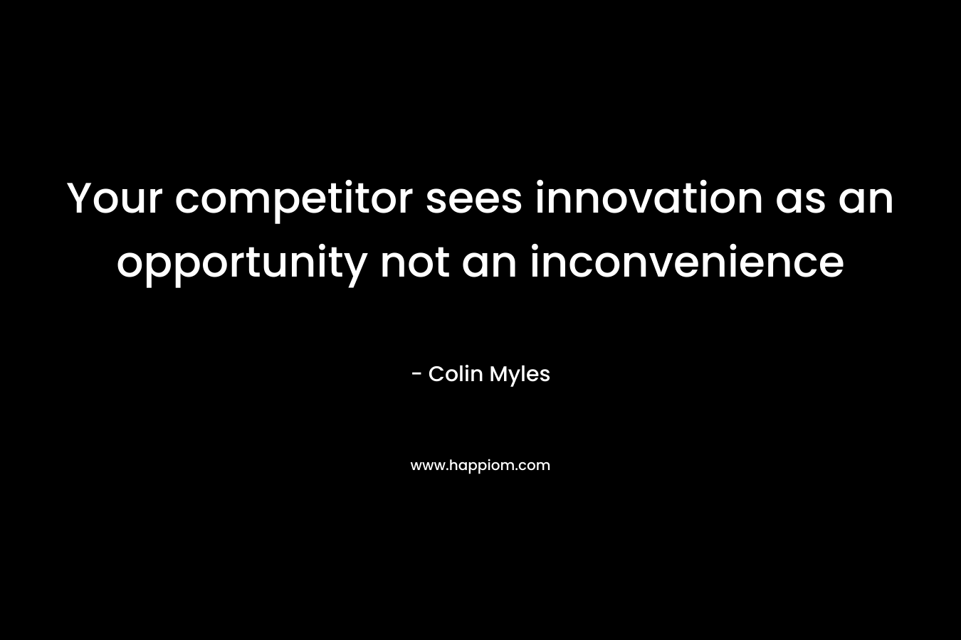 Your competitor sees innovation as an opportunity not an inconvenience – Colin Myles