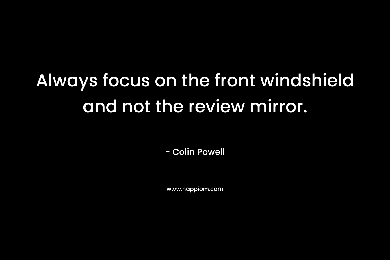 Always focus on the front windshield and not the review mirror. – Colin Powell