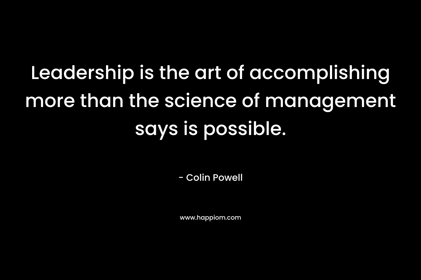 Leadership is the art of accomplishing more than the science of management says is possible. – Colin Powell