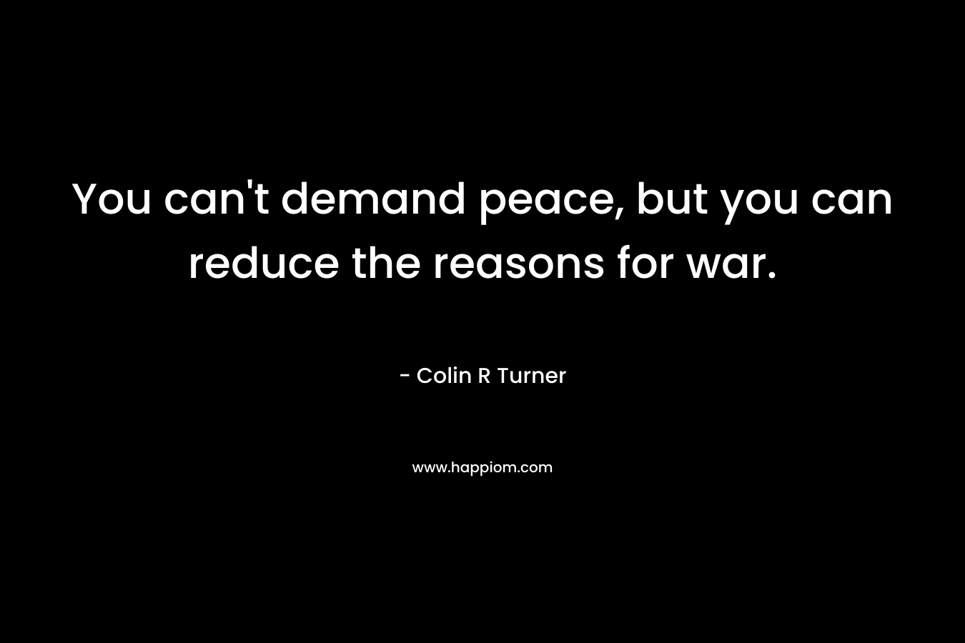 You can’t demand peace, but you can reduce the reasons for war. – Colin R Turner