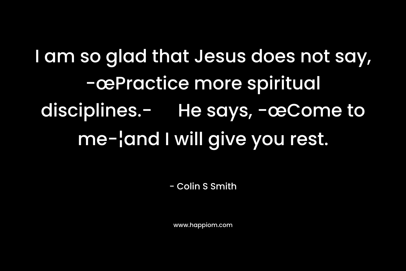 I am so glad that Jesus does not say, -œPractice more spiritual disciplines.- He says, -œCome to me-¦and I will give you rest. – Colin S Smith