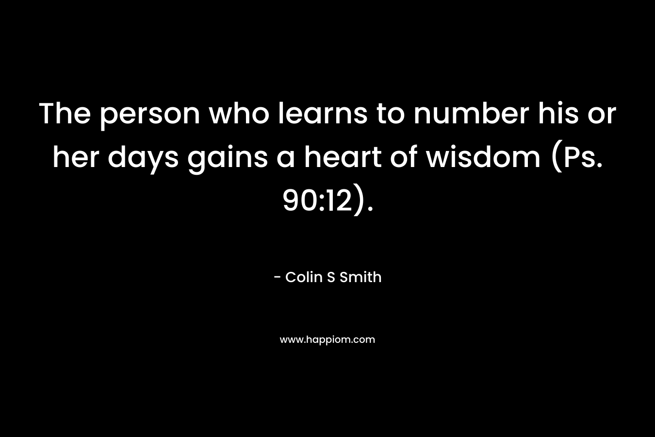 The person who learns to number his or her days gains a heart of wisdom (Ps. 90:12). – Colin S Smith